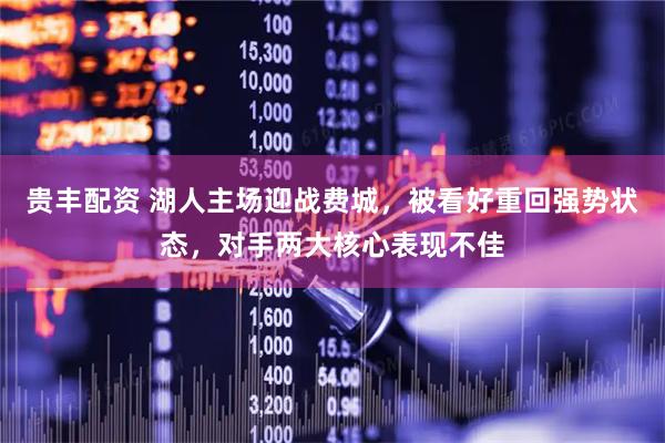贵丰配资 湖人主场迎战费城,被看好重回强势状态,对手两大核心表现不佳