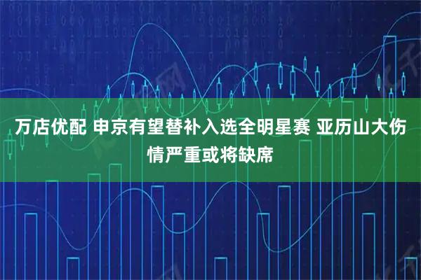 万店优配 申京有望替补入选全明星赛 亚历山大伤情严重或将缺席