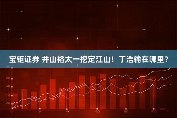 宝钜证券 井山裕太一挖定江山!丁浩输在哪里?